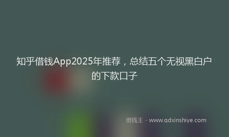 知乎借钱App2025年推荐，总结五个无视黑白户的下款口子