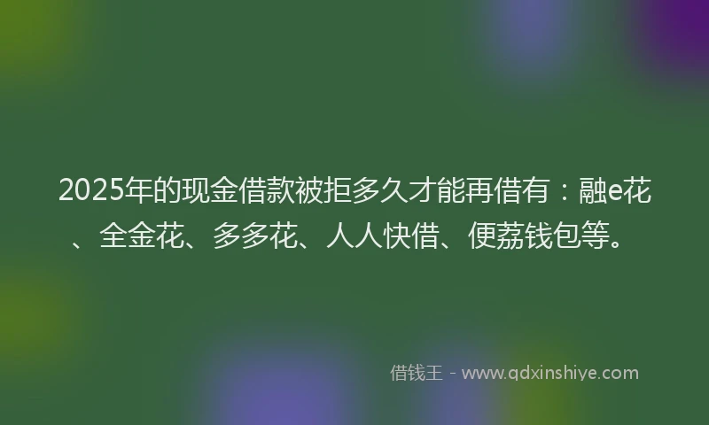 2025年的现金借款被拒多久才能再借有：融e花、全金花、多多花、人人快借、便荔钱包等。