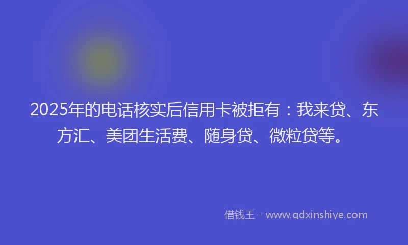 2025年的电话核实后信用卡被拒有：我来贷、东方汇、美团生活费、随身贷、微粒贷等。