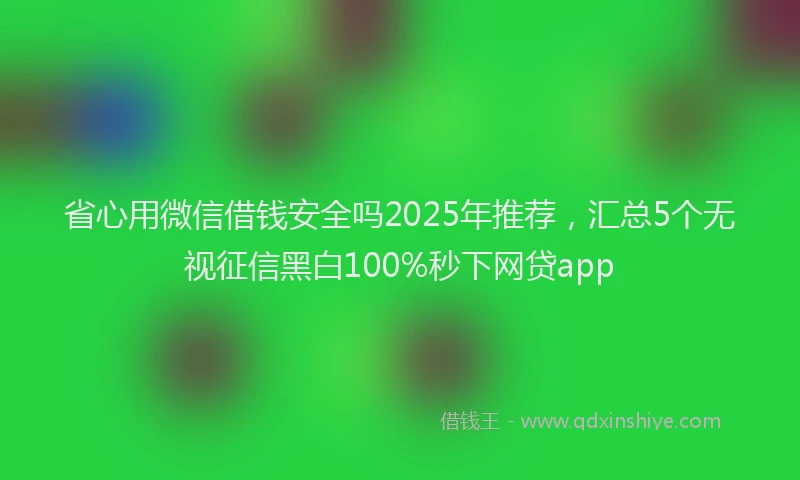省心用微信借钱安全吗2025年推荐，汇总5个无视征信黑白100%秒下网贷app