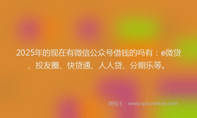 2025年的现在有微信公众号借钱的吗有：e微贷、投友圈、快贷通、人人贷、分期乐等。
