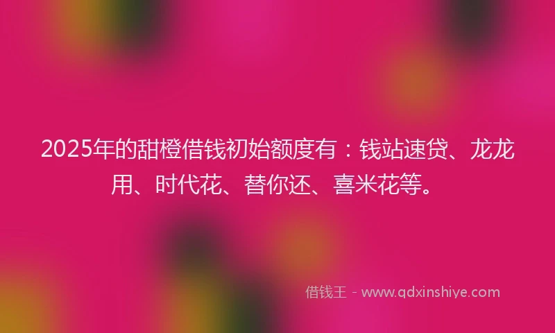 2025年的甜橙借钱初始额度有：钱站速贷、龙龙用、时代花、替你还、喜米花等。