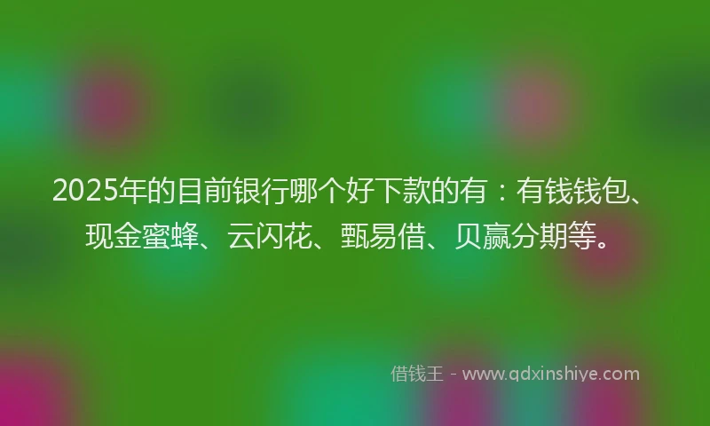 2025年的目前银行哪个好下款的有：有钱钱包、现金蜜蜂、云闪花、甄易借、贝赢分期等。