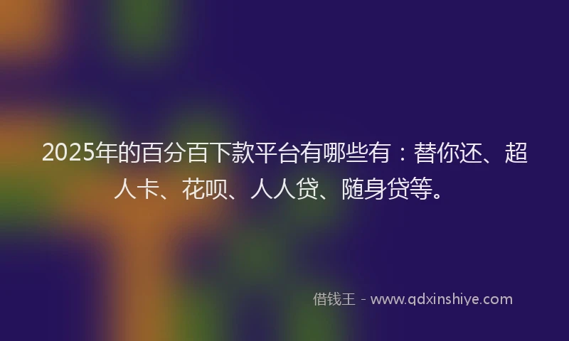 2025年的百分百下款平台有哪些有：替你还、超人卡、花呗、人人贷、随身贷等。