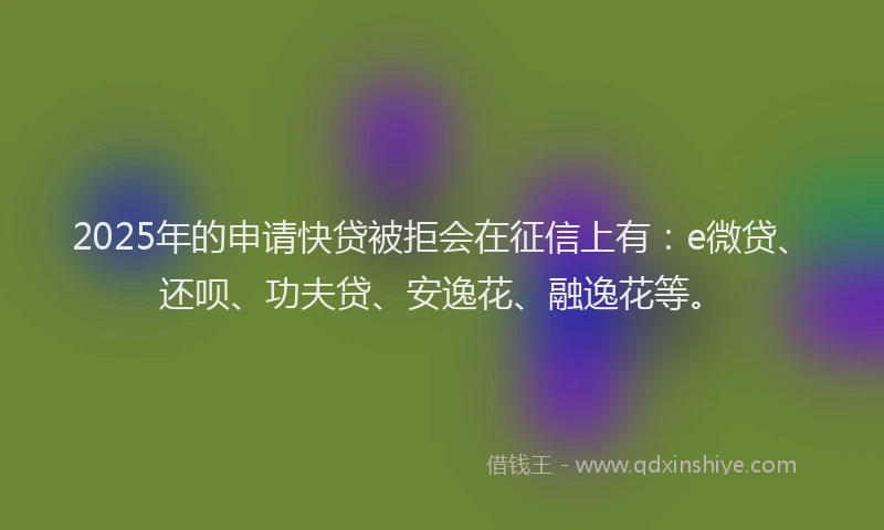 2025年的申请快贷被拒会在征信上有：e微贷、还呗、功夫贷、安逸花、融逸花等。