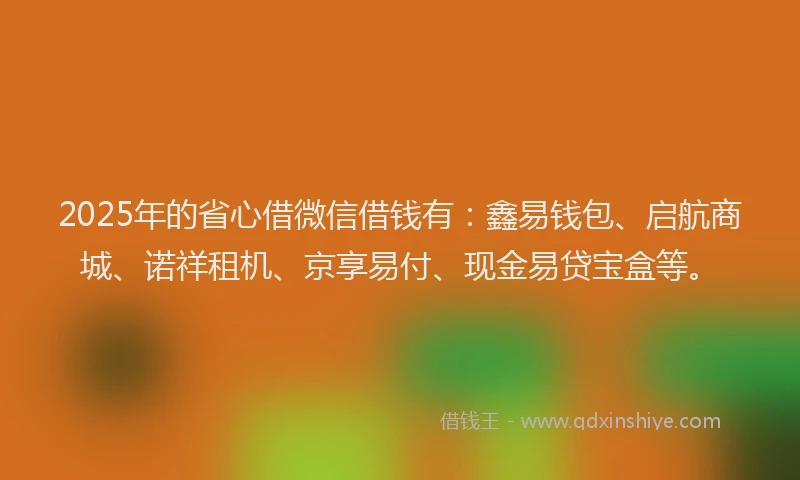 2025年的省心借微信借钱有：鑫易钱包、启航商城、诺祥租机、京享易付、现金易贷宝盒等。