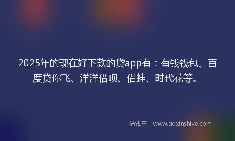 2025年的现在好下款的贷app有：有钱钱包、百度贷你飞、洋洋借呗、借蛙、时代花等。