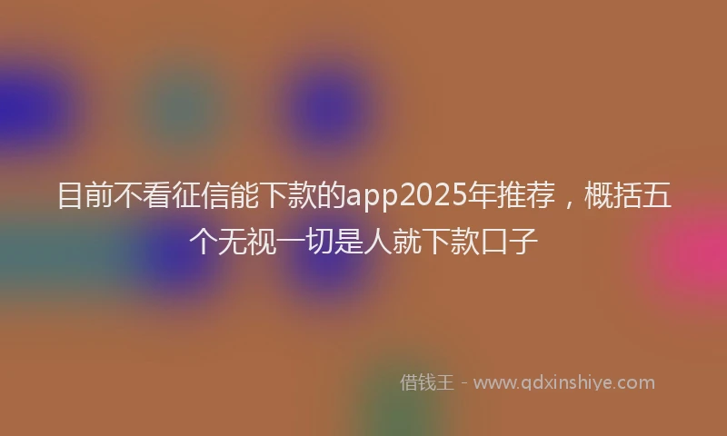 目前不看征信能下款的app2025年推荐，概括五个无视一切是人就下款口子