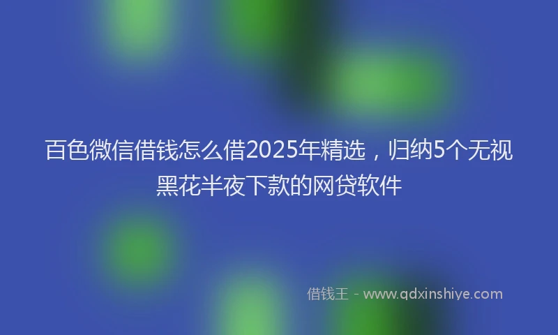 百色微信借钱怎么借2025年精选，归纳5个无视黑花半夜下款的网贷软件