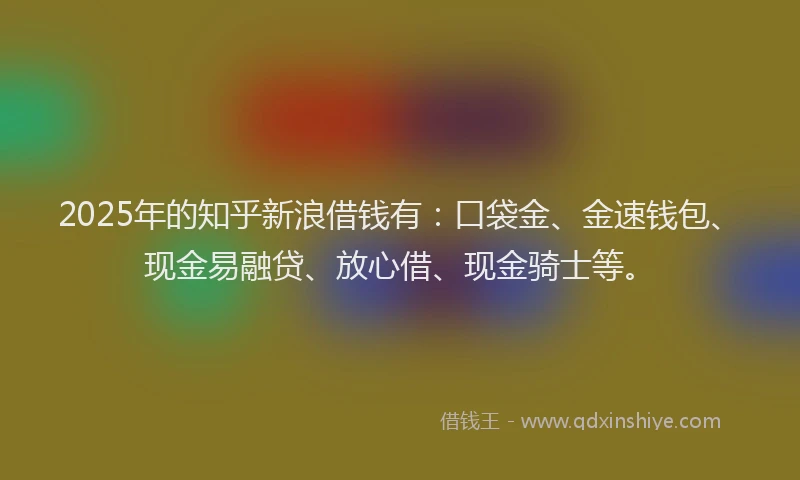 2025年的知乎新浪借钱有：口袋金、金速钱包、现金易融贷、放心借、现金骑士等。