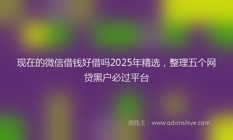 现在的微信借钱好借吗2025年精选，整理五个网贷黑户必过平台
