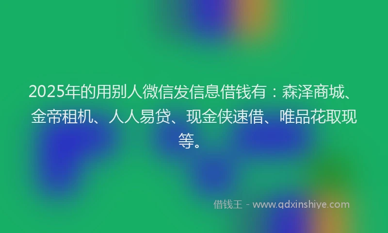 2025年的用别人微信发信息借钱有：森泽商城、金帝租机、人人易贷、现金侠速借、唯品花取现等。