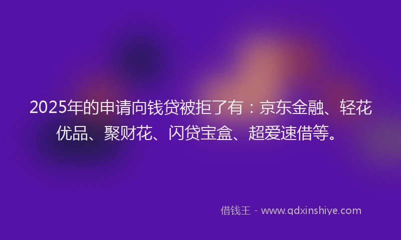 2025年的申请向钱贷被拒了有：京东金融、轻花优品、聚财花、闪贷宝盒、超爱速借等。