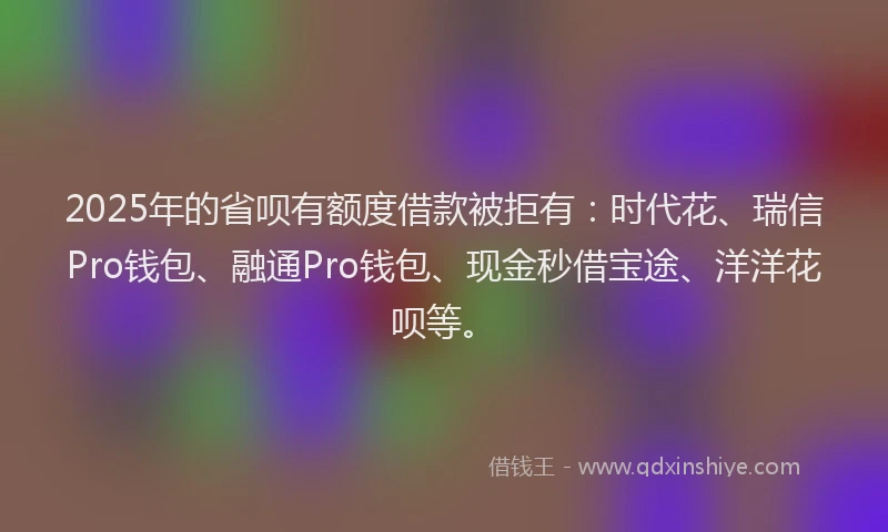 2025年的省呗有额度借款被拒有：时代花、瑞信Pro钱包、融通Pro钱包、现金秒借宝途、洋洋花呗等。
