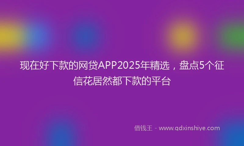 现在好下款的网贷APP2025年精选，盘点5个征信花居然都下款的平台