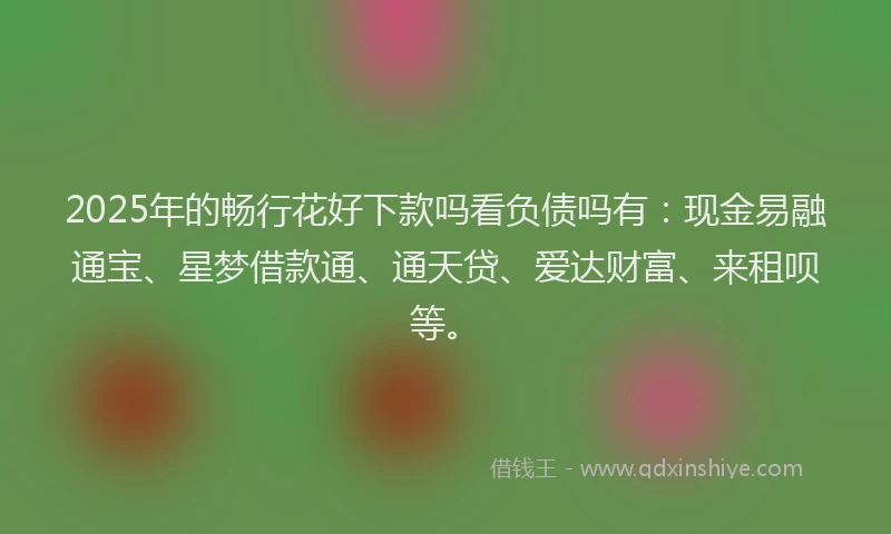 2025年的畅行花好下款吗看负债吗有：现金易融通宝、星梦借款通、通天贷、爱达财富、来租呗等。