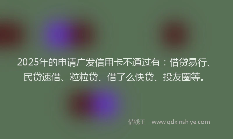 2025年的申请广发信用卡不通过有：借贷易行、民贷速借、粒粒贷、借了么快贷、投友圈等。