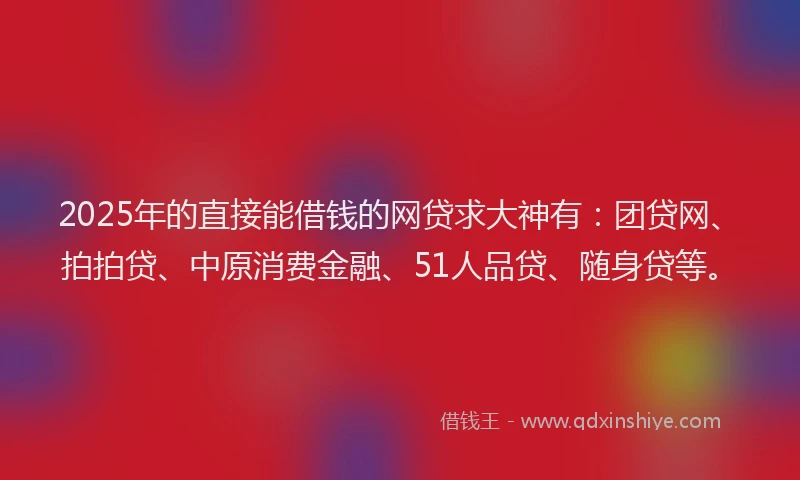 2025年的直接能借钱的网贷求大神有：团贷网、拍拍贷、中原消费金融、51人品贷、随身贷等。