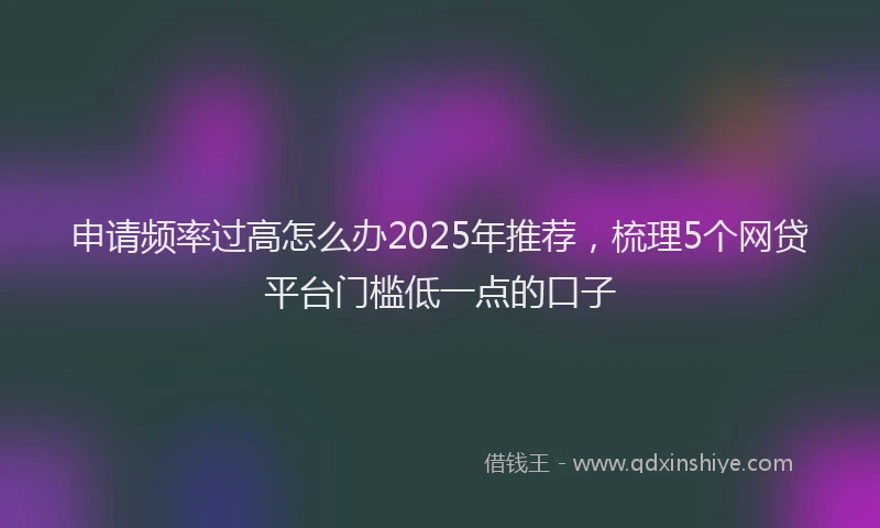 申请频率过高怎么办2025年推荐，梳理5个网贷平台门槛低一点的口子