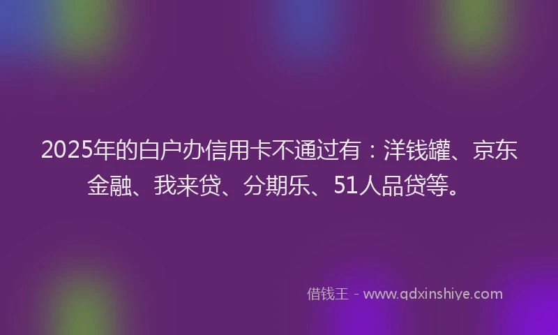 2025年的白户办信用卡不通过有：洋钱罐、京东金融、我来贷、分期乐、51人品贷等。