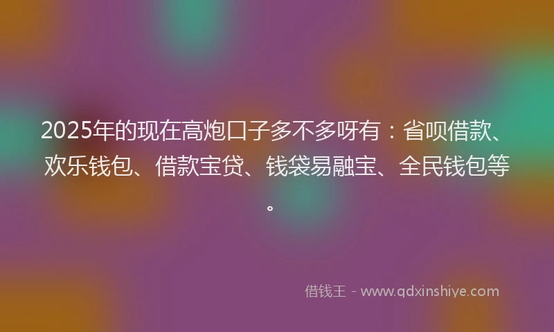 2025年的现在高炮口子多不多呀有：省呗借款、欢乐钱包、借款宝贷、钱袋易融宝、全民钱包等。