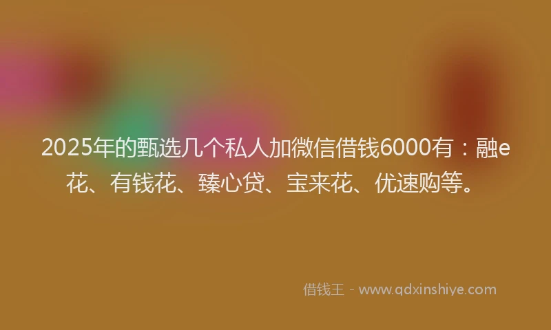 2025年的甄选几个私人加微信借钱6000有：融e花、有钱花、臻心贷、宝来花、优速购等。