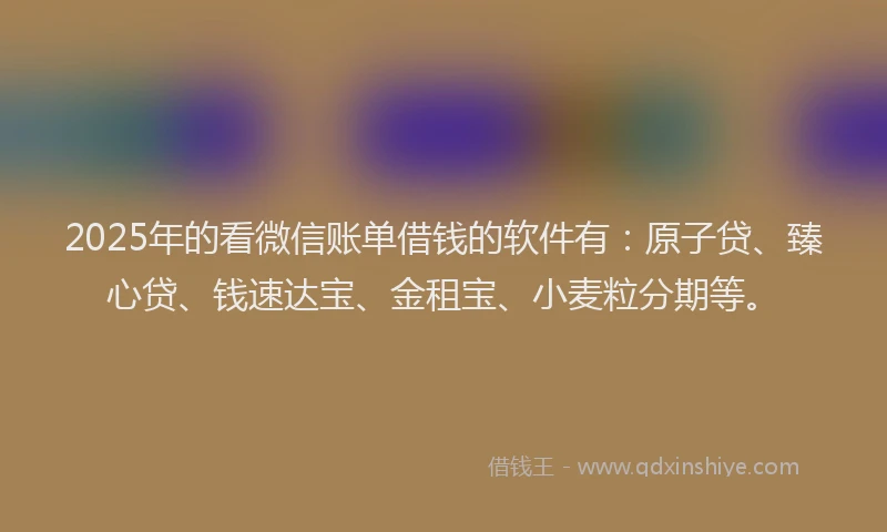 2025年的看微信账单借钱的软件有：原子贷、臻心贷、钱速达宝、金租宝、小麦粒分期等。
