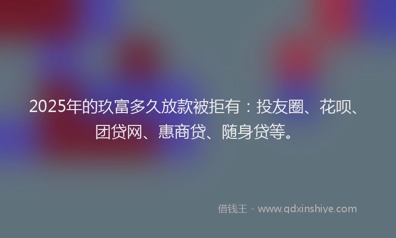 2025年的玖富多久放款被拒有：投友圈、花呗、团贷网、惠商贷、随身贷等。