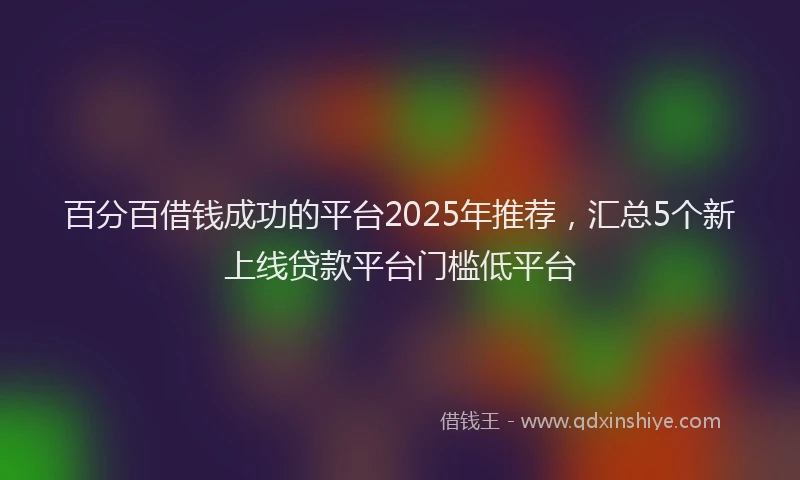 百分百借钱成功的平台2025年推荐，汇总5个新上线贷款平台门槛低平台