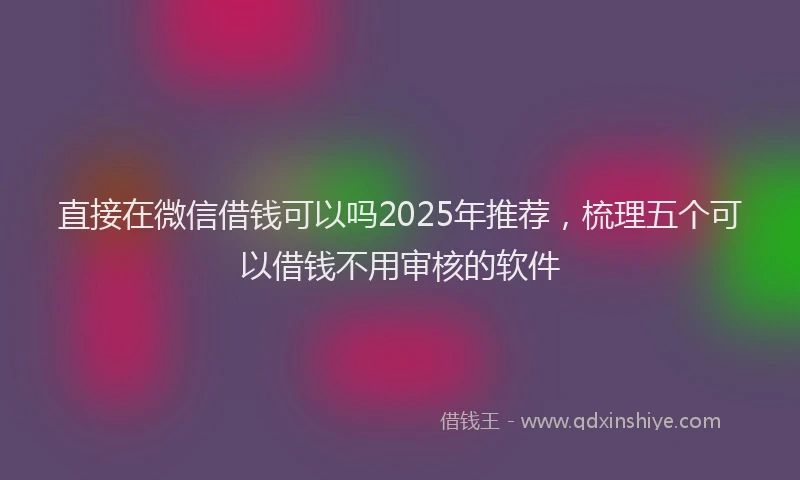 直接在微信借钱可以吗2025年推荐，梳理五个可以借钱不用审核的软件