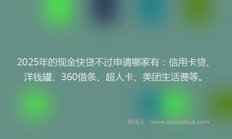 2025年的现金快贷不过申请哪家有：信用卡贷、洋钱罐、360借条、超人卡、美团生活费等。
