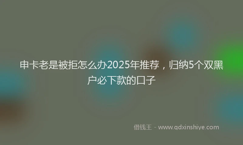 申卡老是被拒怎么办2025年推荐，归纳5个双黑户必下款的口子