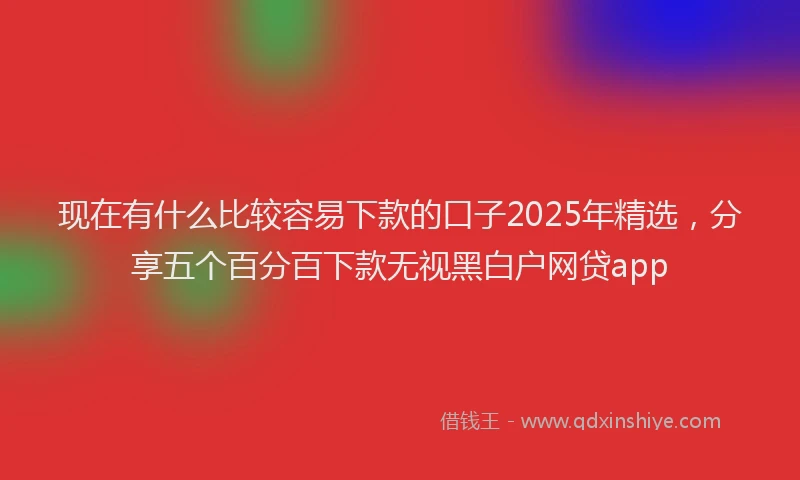 现在有什么比较容易下款的口子2025年精选，分享五个百分百下款无视黑白户网贷app