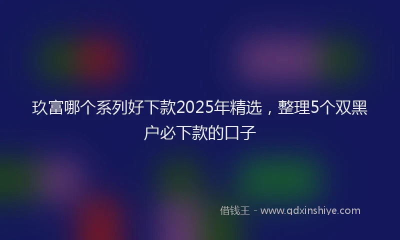 玖富哪个系列好下款2025年精选，整理5个双黑户必下款的口子