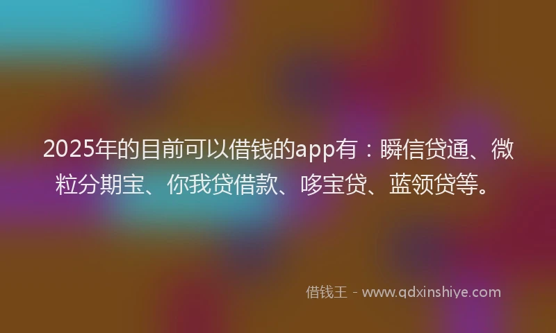 2025年的目前可以借钱的app有：瞬信贷通、微粒分期宝、你我贷借款、哆宝贷、蓝领贷等。