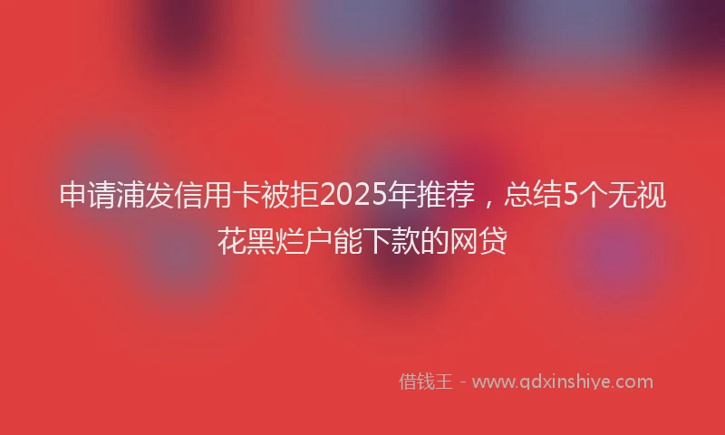 申请浦发信用卡被拒2025年推荐，总结5个无视花黑烂户能下款的网贷