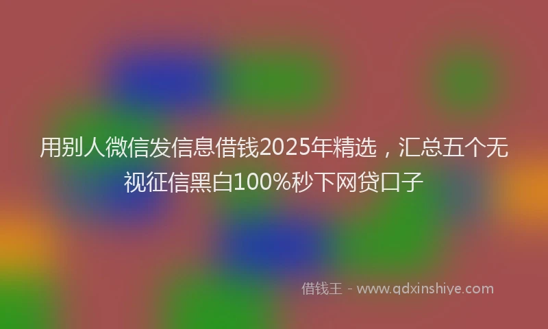 用别人微信发信息借钱2025年精选，汇总五个无视征信黑白100%秒下网贷口子