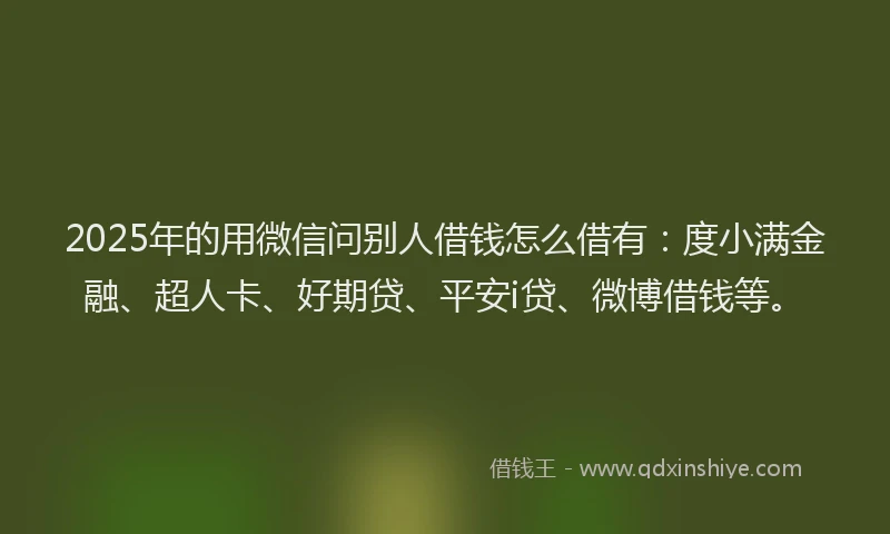 2025年的用微信问别人借钱怎么借有：度小满金融、超人卡、好期贷、平安i贷、微博借钱等。