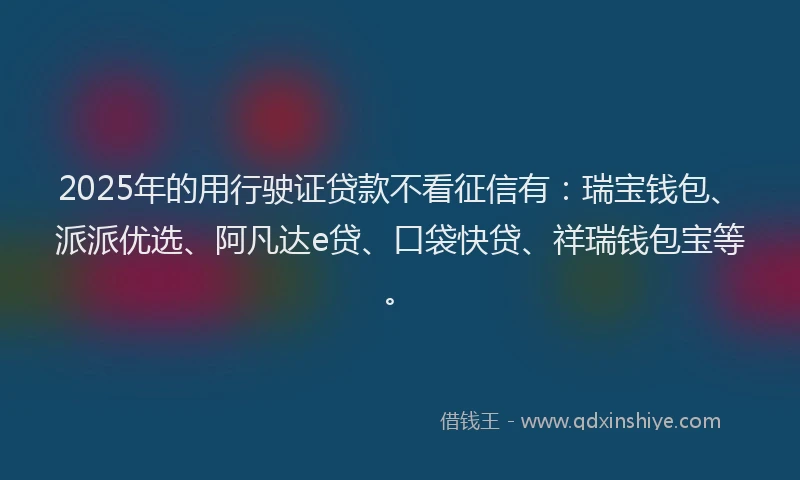 2025年的用行驶证贷款不看征信有：瑞宝钱包、派派优选、阿凡达e贷、口袋快贷、祥瑞钱包宝等。