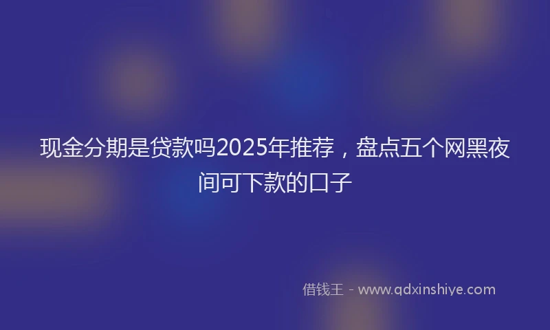 现金分期是贷款吗2025年推荐，盘点五个网黑夜间可下款的口子
