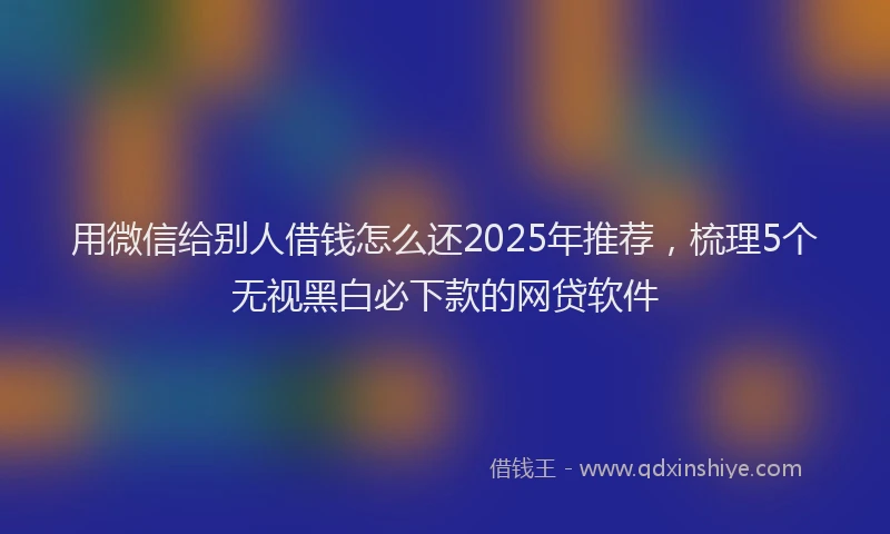 用微信给别人借钱怎么还2025年推荐，梳理5个无视黑白必下款的网贷软件