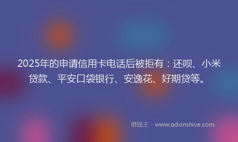 2025年的申请信用卡电话后被拒有：还呗、小米贷款、平安口袋银行、安逸花、好期贷等。