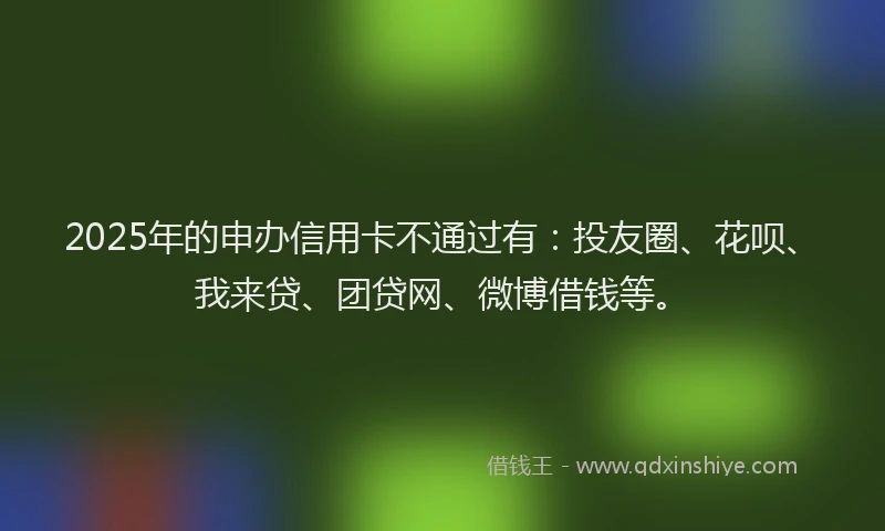 2025年的申办信用卡不通过有：投友圈、花呗、我来贷、团贷网、微博借钱等。
