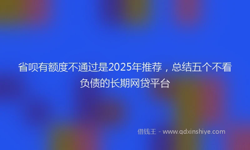 省呗有额度不通过是2025年推荐，总结五个不看负债的长期网贷平台