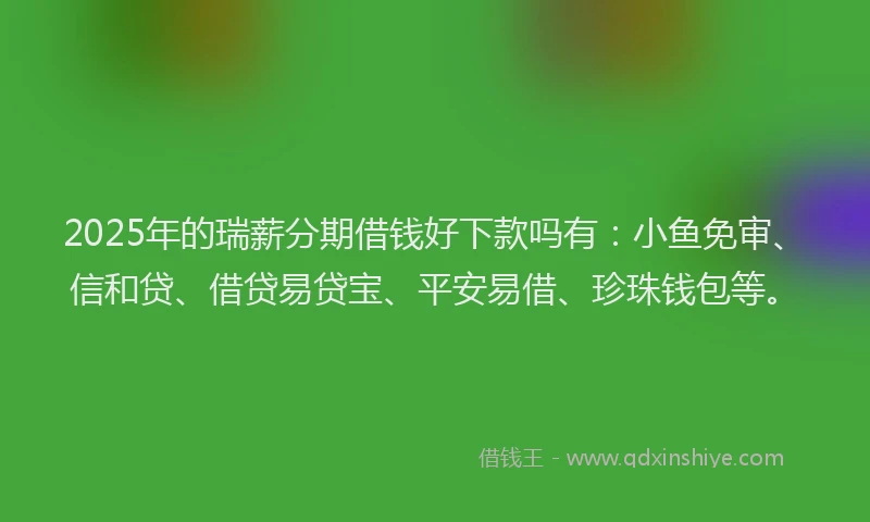 2025年的瑞薪分期借钱好下款吗有：小鱼免审、信和贷、借贷易贷宝、平安易借、珍珠钱包等。