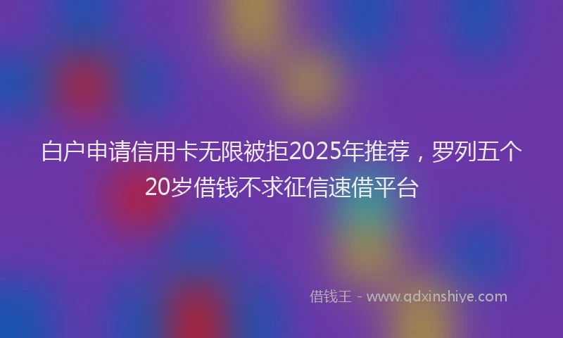 白户申请信用卡无限被拒2025年推荐，罗列五个20岁借钱不求征信速借平台