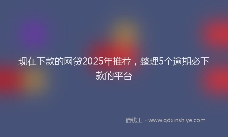 现在下款的网贷2025年推荐，整理5个逾期必下款的平台