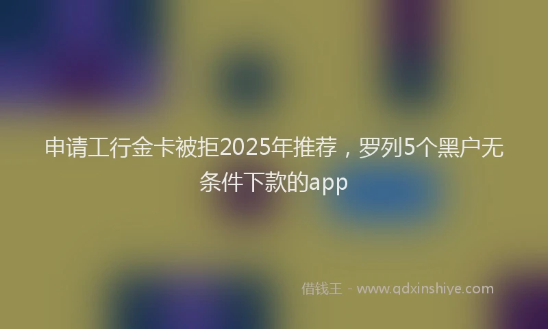 申请工行金卡被拒2025年推荐，罗列5个黑户无条件下款的app