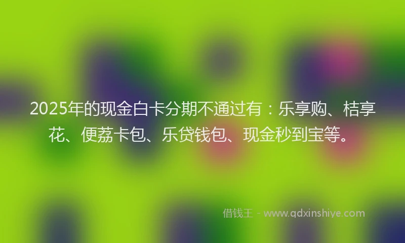 2025年的现金白卡分期不通过有：乐享购、桔享花、便荔卡包、乐贷钱包、现金秒到宝等。