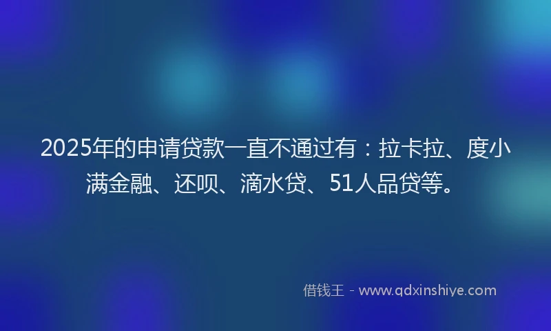 2025年的申请贷款一直不通过有：拉卡拉、度小满金融、还呗、滴水贷、51人品贷等。